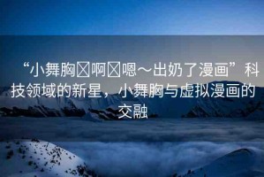 “小舞胸?啊?嗯～出奶了漫畫”科技領(lǐng)域的新星，小舞胸與虛擬漫畫的交融