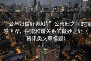 “公與婦做好爽A片”公與婦之間的情感世界，探索和諧關(guān)系的微妙之處（資訊類文章標(biāo)題）