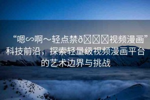 “嗯∽啊～輕點禁??視頻漫畫”科技前沿，探索輕量級視頻漫畫平臺的藝術(shù)邊界與挑戰(zhàn)