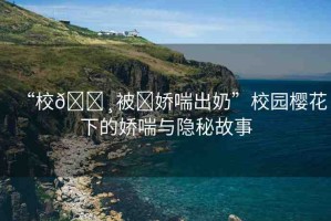 “校??被?嬌喘出奶”校園櫻花下的嬌喘與隱秘故事