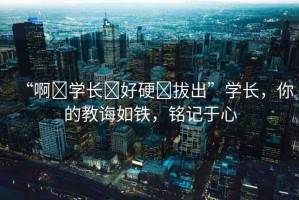 “啊?學(xué)長?好硬?拔出”學(xué)長，你的教誨如鐵，銘記于心
