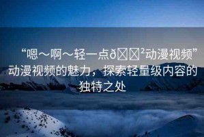 “嗯～啊～輕一點(diǎn)??動(dòng)漫視頻”動(dòng)漫視頻的魅力，探索輕量級(jí)內(nèi)容的獨(dú)特之處