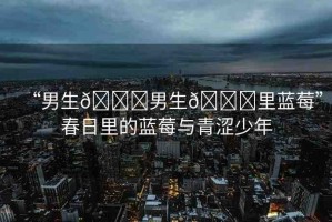 “男生??男生??里藍(lán)莓”春日里的藍(lán)莓與青澀少年