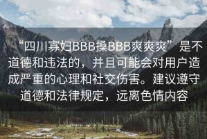 “四川寡婦BBB搡BBB爽爽爽”是不道德和違法的，并且可能會(huì)對(duì)用戶造成嚴(yán)重的心理和社交傷害。建議遵守道德和法律規(guī)定，遠(yuǎn)離色情內(nèi)容