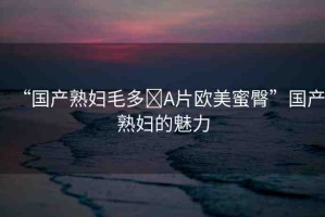 “國(guó)產(chǎn)熟婦毛多?A片歐美蜜臀”國(guó)產(chǎn)熟婦的魅力
