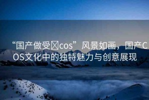“國(guó)產(chǎn)做受?cos”風(fēng)景如畫，國(guó)產(chǎn)COS文化中的獨(dú)特魅力與創(chuàng)意展現(xiàn)