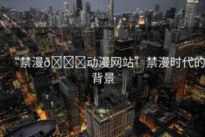 “禁漫??動漫網(wǎng)站”禁漫時(shí)代的背景