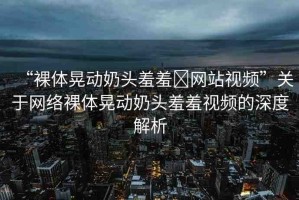 “裸體晃動(dòng)奶頭羞羞?網(wǎng)站視頻”關(guān)于網(wǎng)絡(luò)裸體晃動(dòng)奶頭羞羞視頻的深度解析