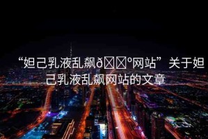 “妲己乳液亂飆??網(wǎng)站”關(guān)于妲己乳液亂飆網(wǎng)站的文章