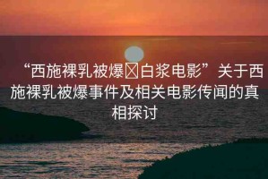 “西施裸乳被爆?白漿電影”關(guān)于西施裸乳被爆事件及相關(guān)電影傳聞的真相探討
