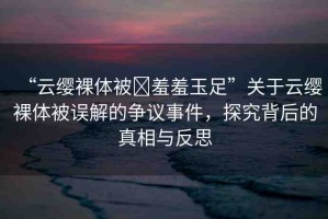 “云纓裸體被?羞羞玉足”關(guān)于云纓裸體被誤解的爭議事件，探究背后的真相與反思