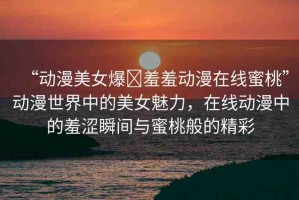 “動(dòng)漫美女爆?羞羞動(dòng)漫在線(xiàn)蜜桃”動(dòng)漫世界中的美女魅力，在線(xiàn)動(dòng)漫中的羞澀瞬間與蜜桃般的精彩