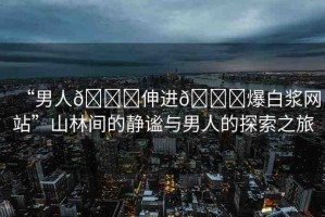 “男人??伸進??爆白漿網(wǎng)站”山林間的靜謐與男人的探索之旅