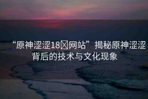 “原神澀澀18?網(wǎng)站”揭秘原神澀澀背后的技術(shù)與文化現(xiàn)象