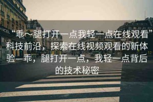 “乖～腿打開一點(diǎn)我輕一點(diǎn)在線觀看”科技前沿，探索在線視頻觀看的新體驗(yàn)—乖，腿打開一點(diǎn)，我輕一點(diǎn)背后的技術(shù)秘密