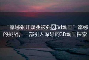 “露娜張開雙腿被強(qiáng)?3d動畫”露娜的挑戰(zhàn)，一部引人深思的3D動畫探索