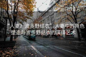 “人妻》波多野結衣”人妻中的角色塑造與波多野結衣的演繹藝術