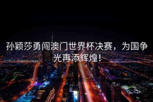 孫穎莎勇闖澳門世界杯決賽，為國(guó)爭(zhēng)光再添輝煌！