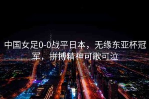 中國女足0-0戰(zhàn)平日本，無緣東亞杯冠軍，拼搏精神可歌可泣