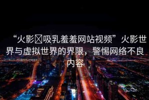 “火影?吸乳羞羞網(wǎng)站視頻”火影世界與虛擬世界的界限，警惕網(wǎng)絡(luò)不良內(nèi)容