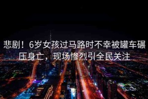 悲??！6歲女孩過馬路時不幸被罐車碾壓身亡，現(xiàn)場慘烈引全民關注