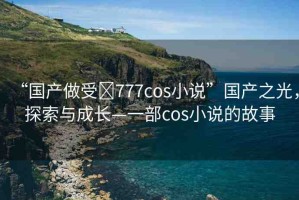 “國產(chǎn)做受?777cos小說”國產(chǎn)之光，探索與成長—一部cos小說的故事