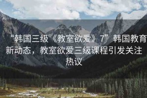 “韓國三級《教室欲愛》7”韓國教育新動態(tài)，教室欲愛三級課程引發(fā)關(guān)注熱議