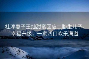 杜淳妻子王燦甜蜜回應(yīng)二胎生兒子，幸福升級(jí)，一家四口歡樂滿溢