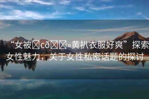 “女被?c??黃扒衣服好爽”探索女性魅力，關(guān)于女性私密話題的探討