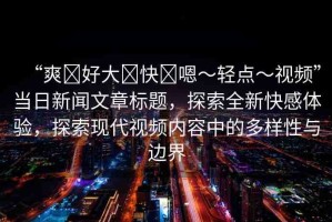 “爽?好大?快?嗯～輕點～視頻”當日新聞文章標題，探索全新快感體驗，探索現(xiàn)代視頻內(nèi)容中的多樣性與邊界