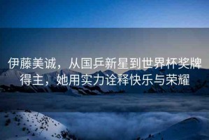 伊藤美誠，從國乒新星到世界杯獎牌得主，她用實力詮釋快樂與榮耀