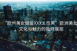 “歐州美女做爰XXXⅩ性爽”歐洲美女，文化與魅力的獨(dú)特展現(xiàn)