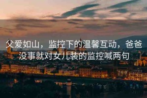 父愛如山，監(jiān)控下的溫馨互動(dòng)，爸爸沒事就對女兒裝的監(jiān)控喊兩句