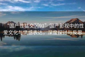 “國產(chǎn)性猛交?91”國產(chǎn)影視中的性愛文化與情感表達，深度探討與反思