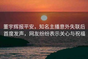 董宇輝報平安，知名主播意外失聯(lián)后首度發(fā)聲，網(wǎng)友紛紛表示關(guān)心與祝福