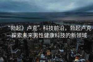 “勃起》盧克”科技前沿，勃起盧克—探索未來男性健康科技的新領域