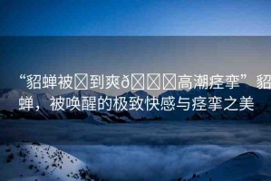 “貂蟬被?到爽??高潮痙攣”貂蟬，被喚醒的極致快感與痙攣之美