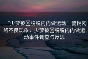 “少蘿被?脫脫內(nèi)內(nèi)做運(yùn)動(dòng)”警惕網(wǎng)絡(luò)不良現(xiàn)象，少蘿被?脫脫內(nèi)內(nèi)做運(yùn)動(dòng)事件調(diào)查與反思