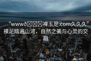 “www??裸玉足.com久久久”裸足踏遍山河，自然之美與心靈的交融