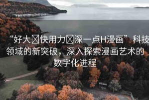 “好大?快用力?深一點H漫畫”科技領域的新突破，深入探索漫畫藝術的數(shù)字化進程