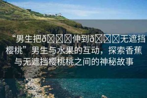 “男生把??伸到??無(wú)遮擋櫻桃”男生與水果的互動(dòng)，探索香蕉與無(wú)遮擋櫻桃桃之間的神秘故事