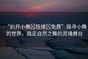 “扒開小舞?狂揉?免費(fèi)”探尋小舞的世界，踏足自然之舞的靈魂舞臺(tái)
