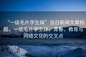 “一級(jí)毛片學(xué)生妺”當(dāng)日新聞文章標(biāo)題，一級(jí)毛片學(xué)生妺，青春、教育與網(wǎng)絡(luò)文化的交叉點(diǎn)