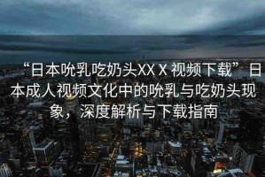 “日本吮乳吃奶頭XXⅩ視頻下載”日本成人視頻文化中的吮乳與吃奶頭現(xiàn)象，深度解析與下載指南