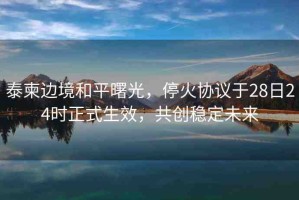 泰柬邊境和平曙光，?；饏f(xié)議于28日24時(shí)正式生效，共創(chuàng)穩(wěn)定未來(lái)