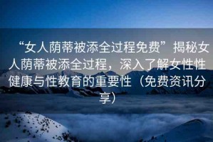 “女人蔭蒂被添全過(guò)程免費(fèi)”揭秘女人蔭蒂被添全過(guò)程，深入了解女性性健康與性教育的重要性（免費(fèi)資訊分享）