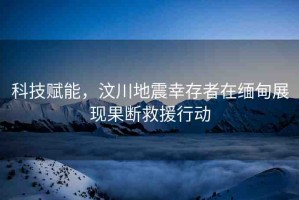 科技賦能，汶川地震幸存者在緬甸展現(xiàn)果斷救援行動(dòng)