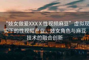 “妓女做爰XXXⅩ性視頻麻豆”虛擬現(xiàn)實下的性視頻產(chǎn)業(yè)，妓女角色與麻豆技術(shù)的融合創(chuàng)新
