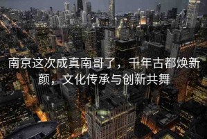 南京這次成真南哥了，千年古都煥新顏，文化傳承與創(chuàng)新共舞