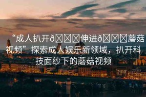 “成人扒開??伸進(jìn)??蘑菇視頻”探索成人娛樂新領(lǐng)域，扒開科技面紗下的蘑菇視頻